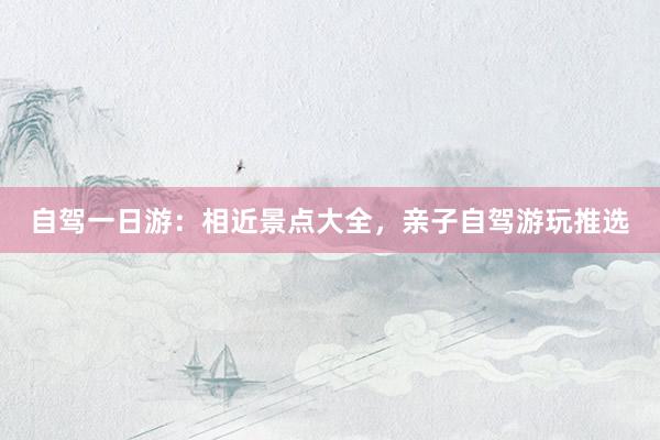 自驾一日游：相近景点大全，亲子自驾游玩推选
